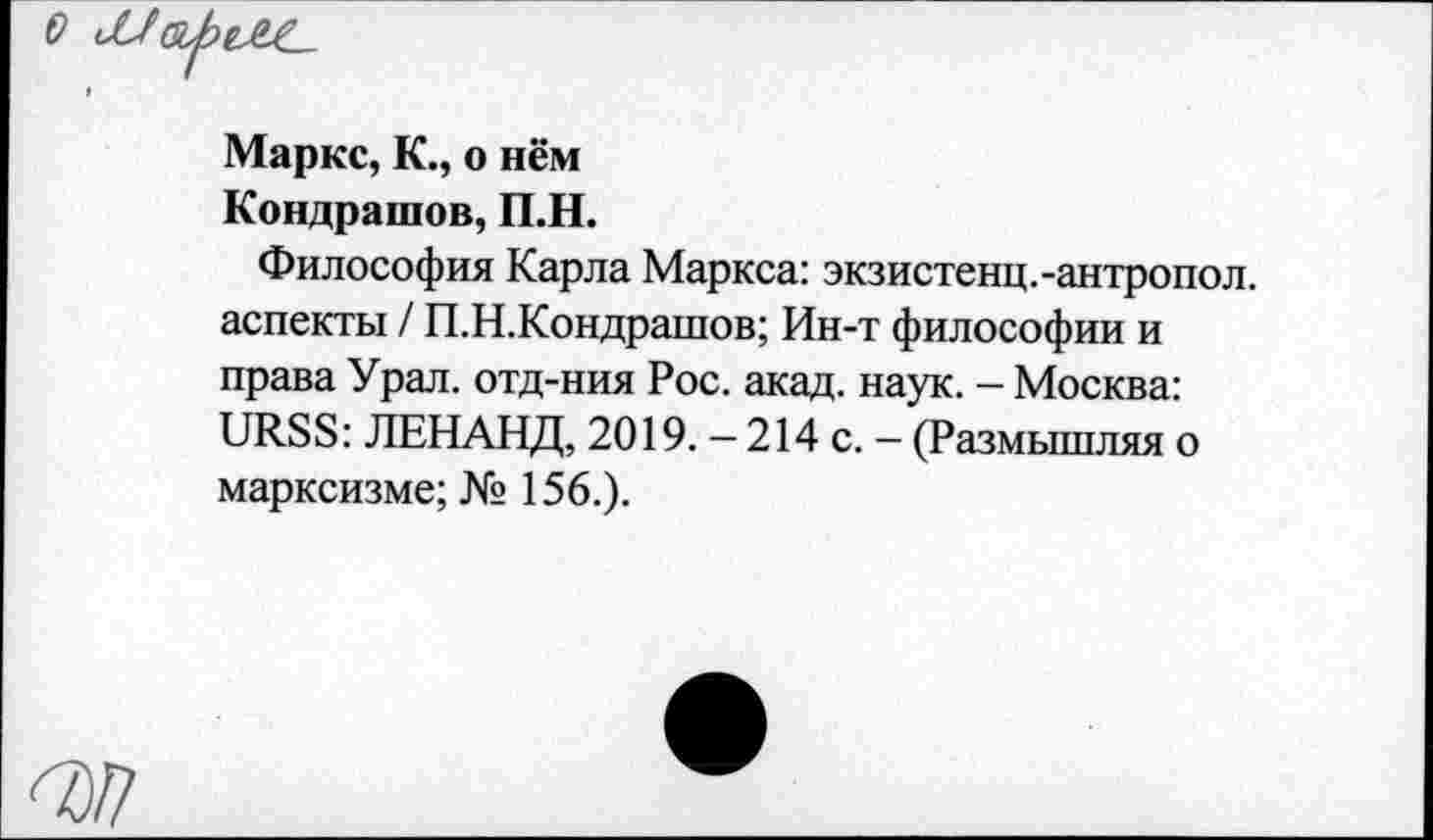 ﻿Маркс, К., о нём Кондрашов, П.Н.
Философия Карла Маркса: экзистенц.-антропол. аспекты / П.Н.Кондрашов; Ин-т философии и права Урал, отд-ния Рос. акад. наук. - Москва: URSS: ЛЕНАНД, 2019. — 214 с. — (Размышляя о марксизме; № 156.).